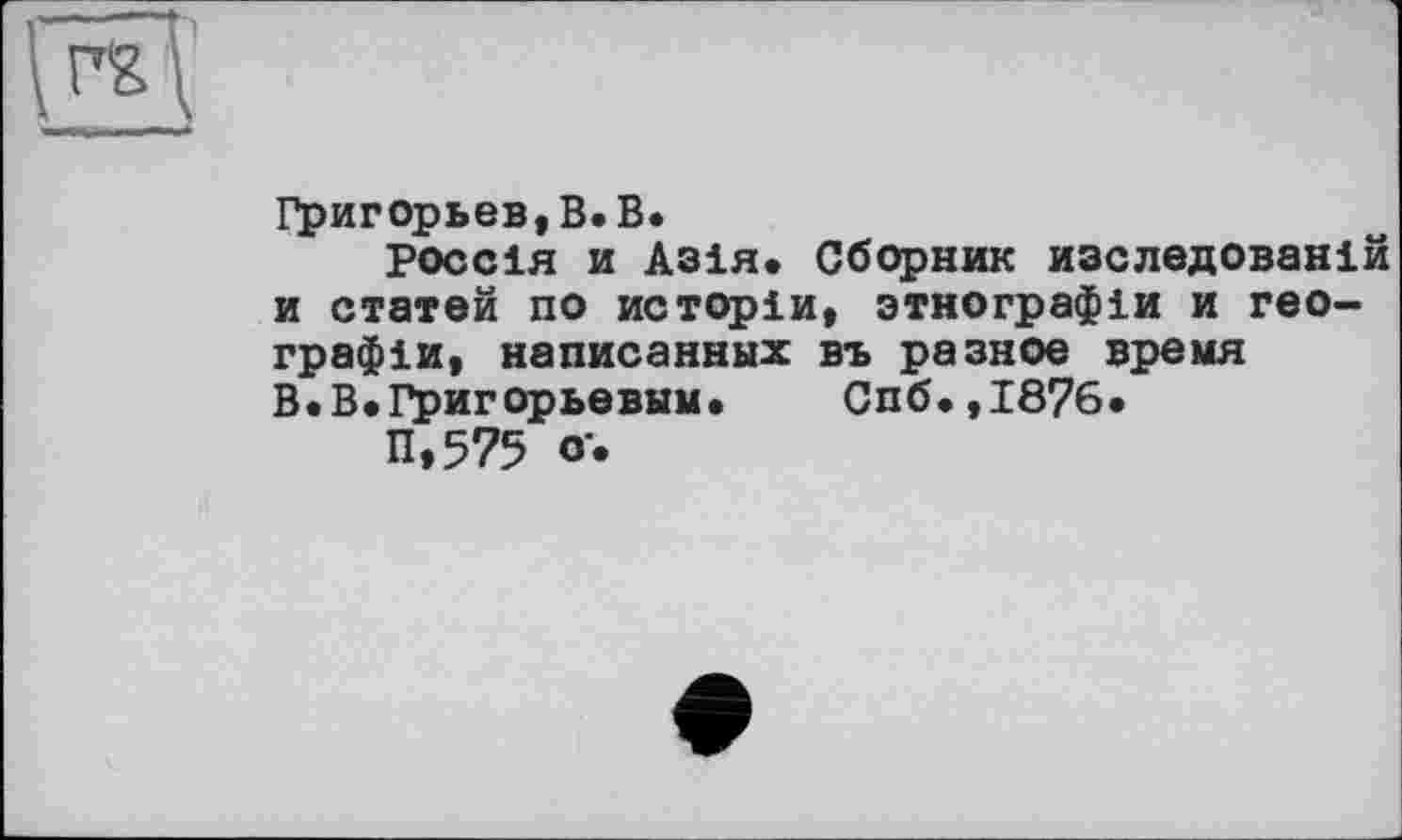 ﻿Григорьев,В. В.
россія и Азія. Сборник изследованій и статей по истрріи, зтнографіи и географія, написанных въ разное время В.В.Григорьевым. Спб.,1876.
П»575 о*